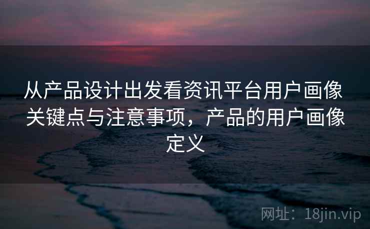 从产品设计出发看资讯平台用户画像 关键点与注意事项，产品的用户画像定义