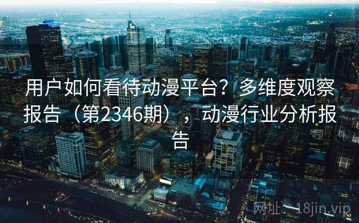 用户如何看待动漫平台？多维度观察报告（第2346期），动漫行业分析报告