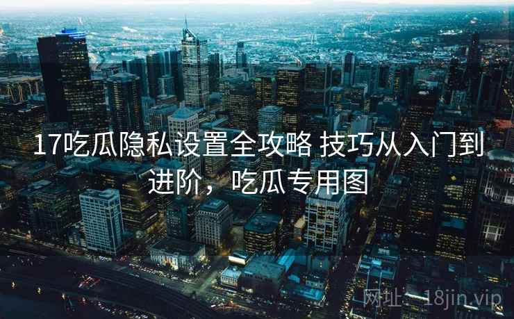 17吃瓜隐私设置全攻略 技巧从入门到进阶，吃瓜专用图