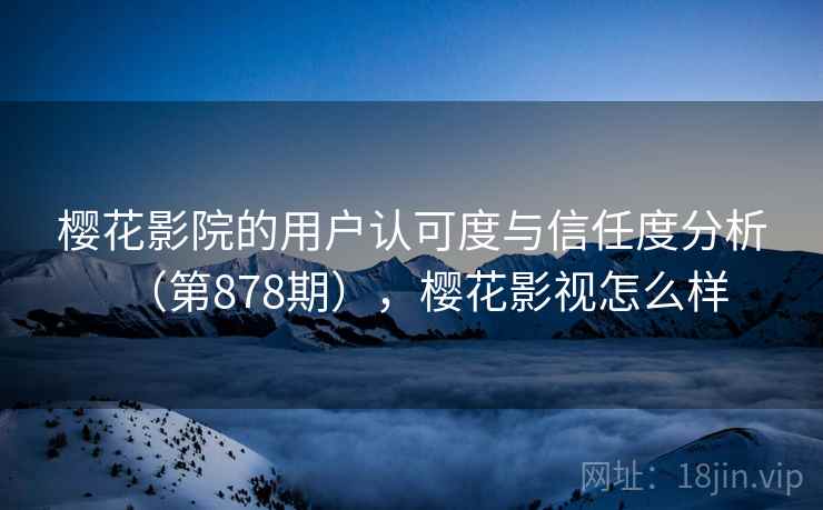 樱花影院的用户认可度与信任度分析（第878期），樱花影视怎么样
