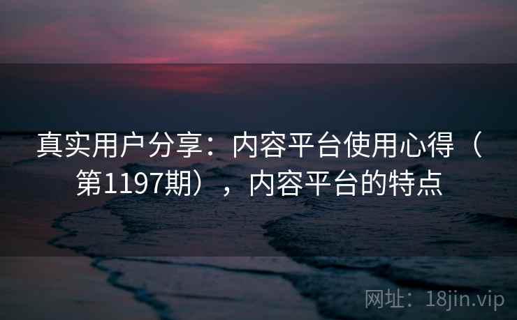真实用户分享：内容平台使用心得（第1197期），内容平台的特点