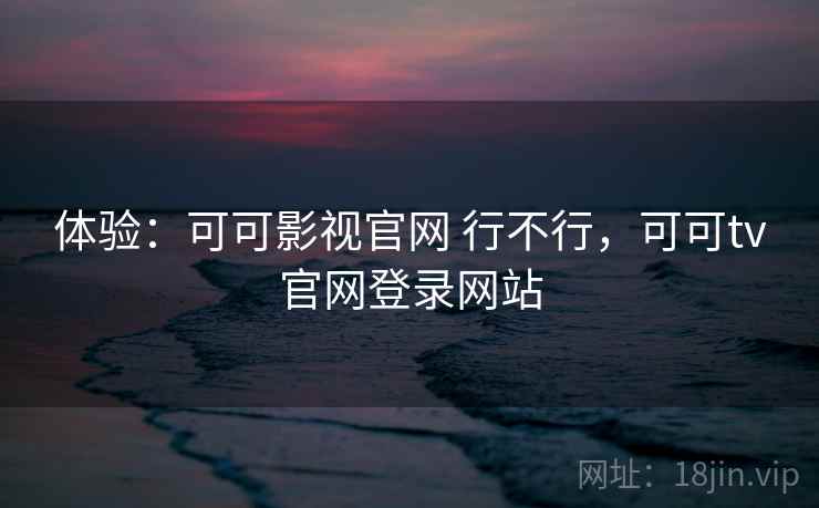 体验：可可影视官网 行不行，可可tv官网登录网站