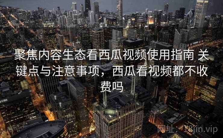 聚焦内容生态看西瓜视频使用指南 关键点与注意事项，西瓜看视频都不收费吗
