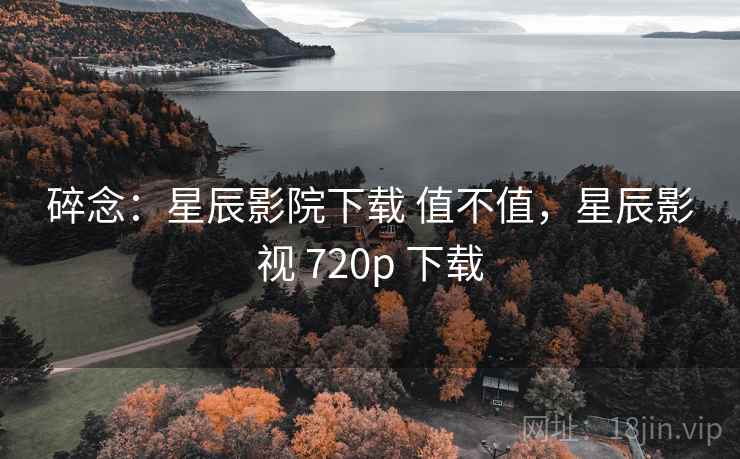 碎念：星辰影院下载 值不值，星辰影视 720p 下载