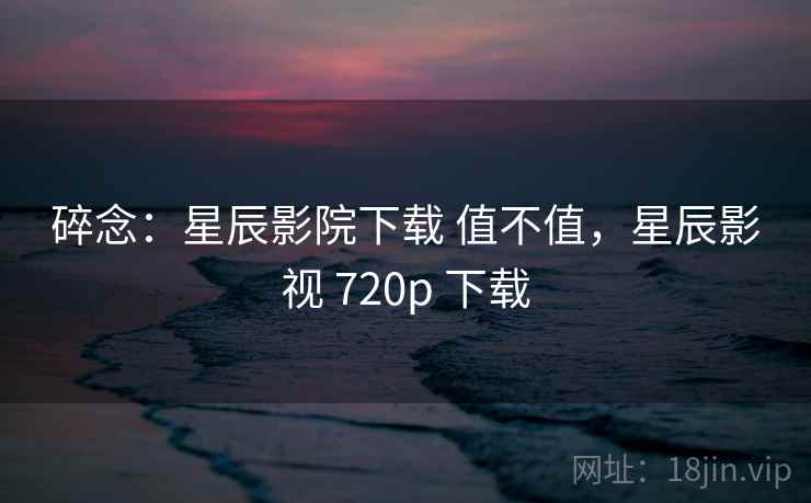 碎念：星辰影院下载 值不值，星辰影视 720p 下载