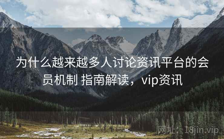 为什么越来越多人讨论资讯平台的会员机制 指南解读，vip资讯