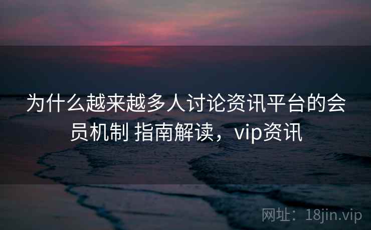 为什么越来越多人讨论资讯平台的会员机制 指南解读，vip资讯