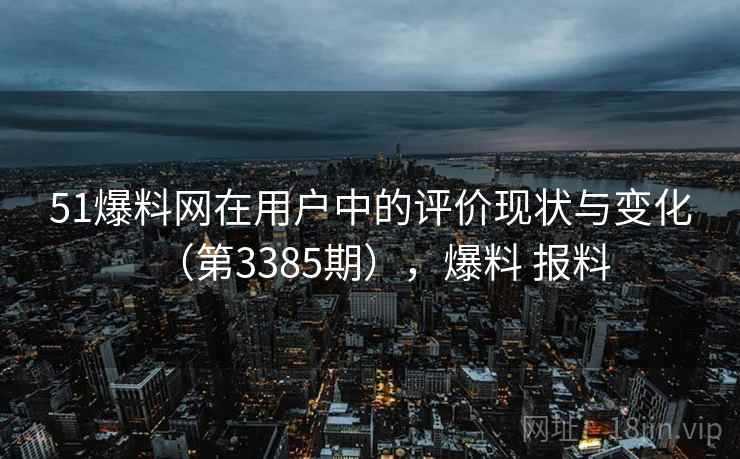 51爆料网在用户中的评价现状与变化（第3385期），爆料 报料