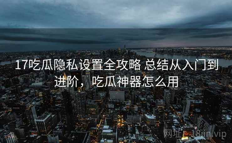 17吃瓜隐私设置全攻略 总结从入门到进阶，吃瓜神器怎么用