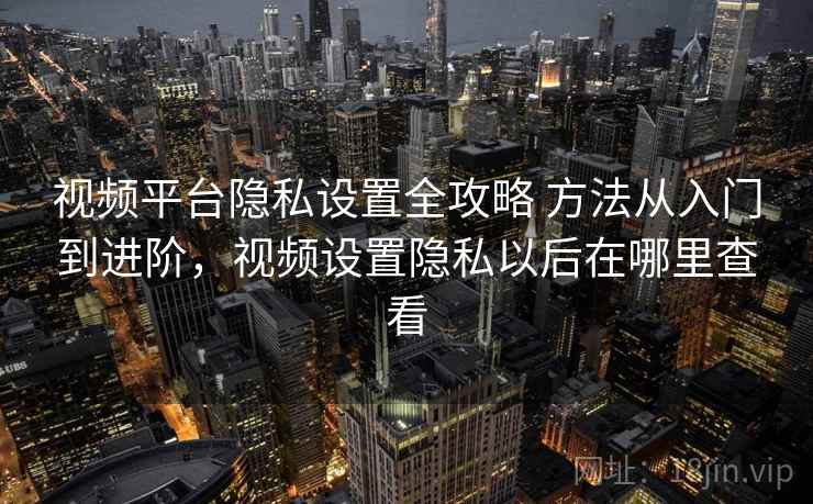 视频平台隐私设置全攻略 方法从入门到进阶,视频设置隐私以后在哪里查看 视频平台隐私设置全攻略 方法从入门到进阶,视频设置隐私以后在哪里查看