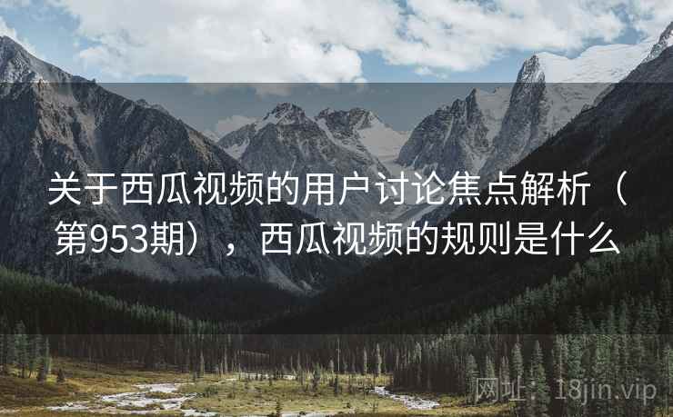 关于西瓜视频的用户讨论焦点解析（第953期），西瓜视频的规则是什么