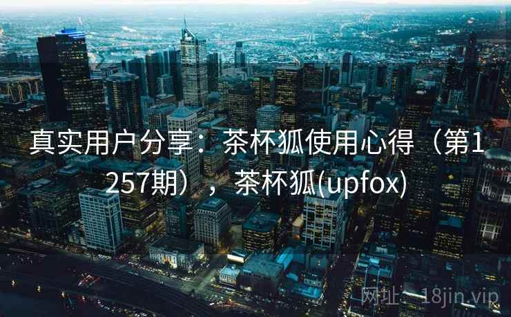 真实用户分享：茶杯狐使用心得（第1257期），茶杯狐(upfox)