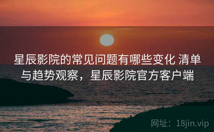 星辰影院的常见问题有哪些变化 清单与趋势观察,星辰影院官方客户端 星辰影院的常见问题有哪些变化 清单与趋势观察,星辰影院官方客户端