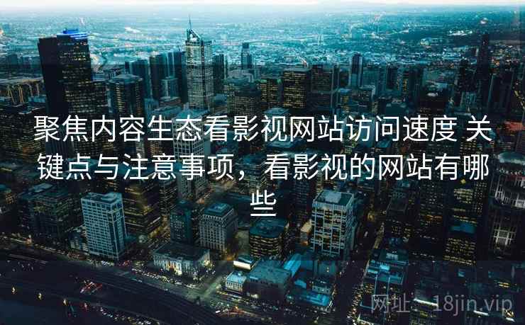 聚焦内容生态看影视网站访问速度 关键点与注意事项，看影视的网站有哪些