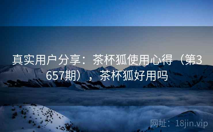 真实用户分享：茶杯狐使用心得（第3657期），茶杯狐好用吗
