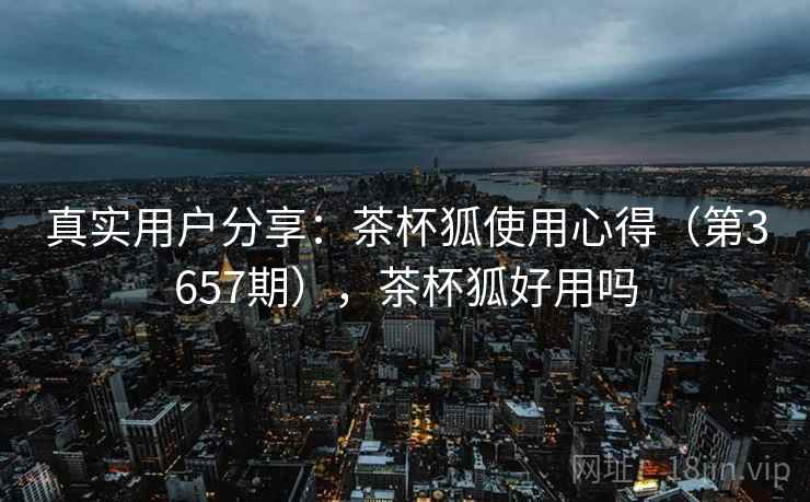真实用户分享：茶杯狐使用心得（第3657期），茶杯狐好用吗