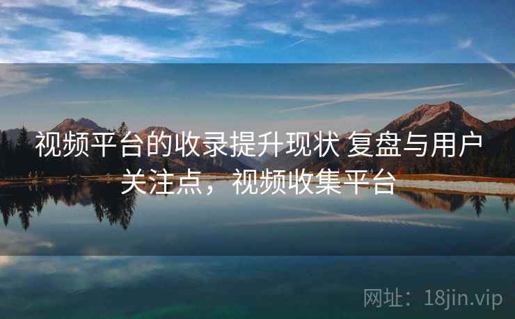 视频平台的收录提升现状 复盘与用户关注点，视频收集平台