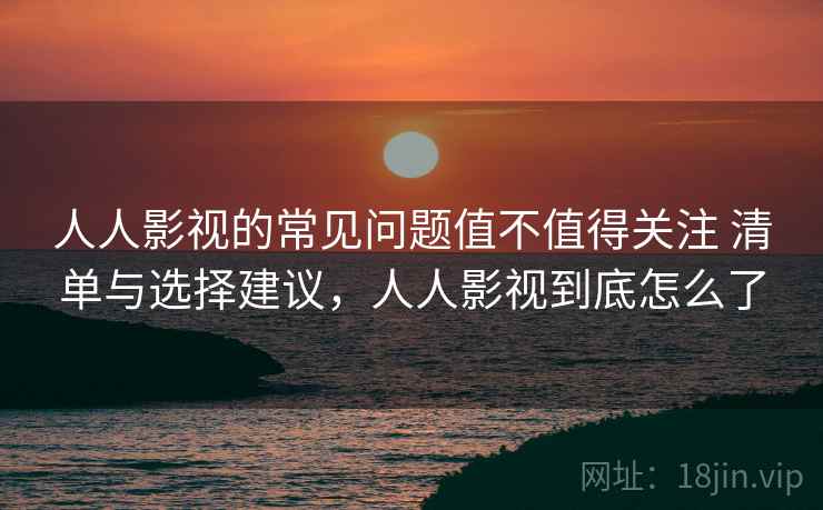 人人影视的常见问题值不值得关注 清单与选择建议，人人影视到底怎么了