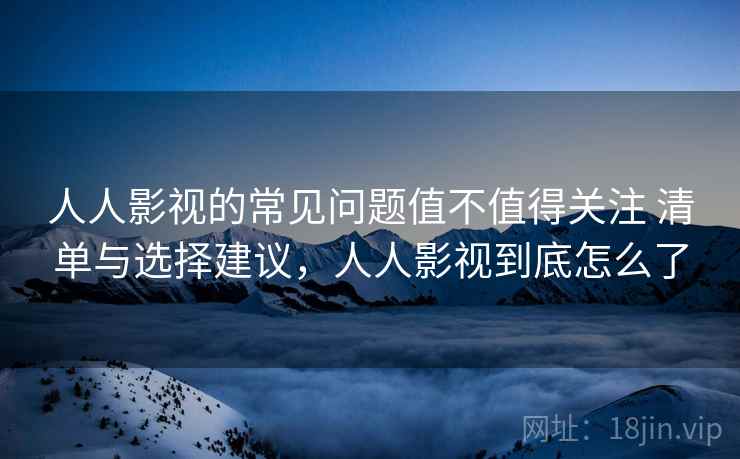 人人影视的常见问题值不值得关注 清单与选择建议，人人影视到底怎么了