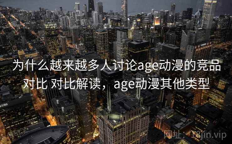 为什么越来越多人讨论age动漫的竞品对比 对比解读，age动漫其他类型