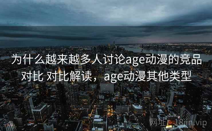 为什么越来越多人讨论age动漫的竞品对比 对比解读，age动漫其他类型