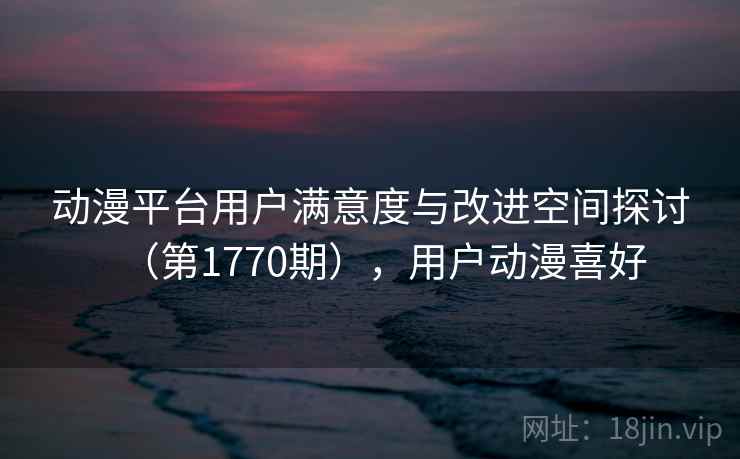 动漫平台用户满意度与改进空间探讨（第1770期），用户动漫喜好