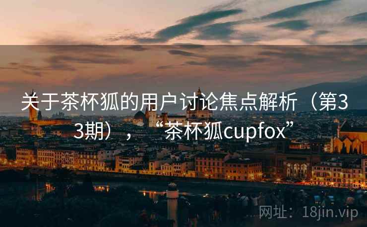 关于茶杯狐的用户讨论焦点解析（第33期），“茶杯狐cupfox”