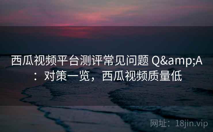 西瓜视频平台测评常见问题 Q&A：对策一览，西瓜视频质量低