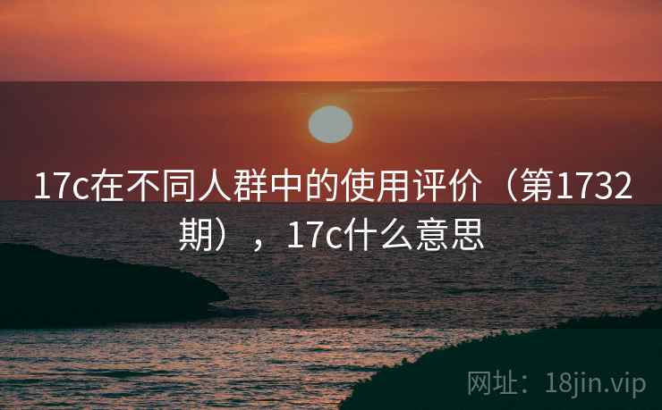 17c在不同人群中的使用评价（第1732期），17c什么意思