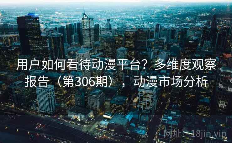 用户如何看待动漫平台？多维度观察报告（第306期），动漫市场分析