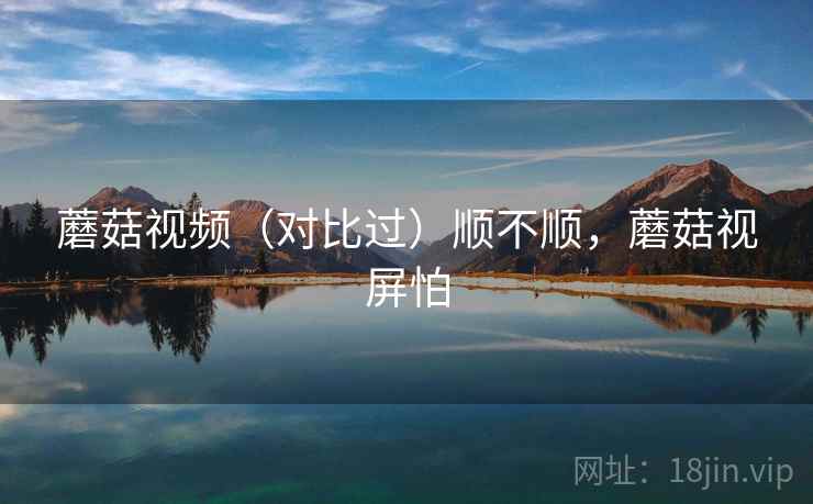 蘑菇视频（对比过）顺不顺，蘑菇视屏怕
