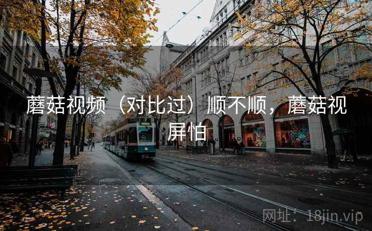 蘑菇视频（对比过）顺不顺，蘑菇视屏怕
