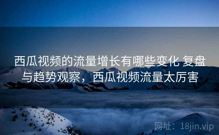 西瓜视频的流量增长有哪些变化 复盘与趋势观察，西瓜视频流量太厉害
