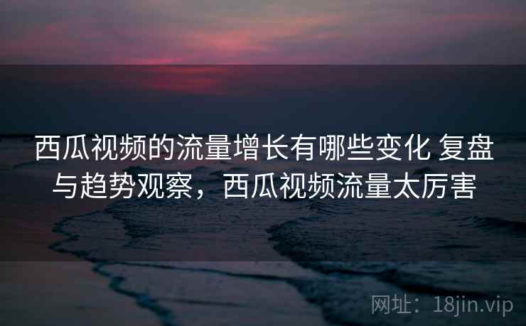 西瓜视频的流量增长有哪些变化 复盘与趋势观察，西瓜视频流量太厉害