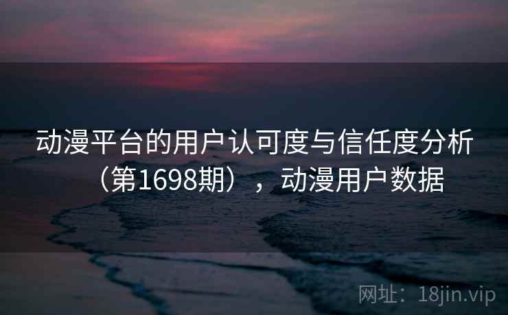 动漫平台的用户认可度与信任度分析（第1698期），动漫用户数据