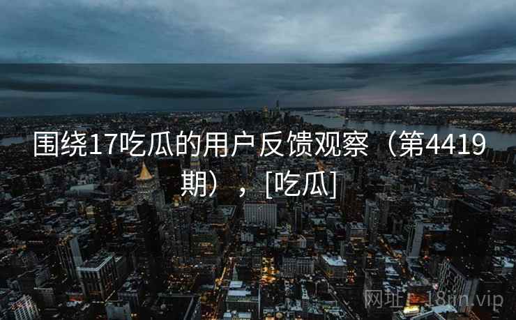 围绕17吃瓜的用户反馈观察（第4419期），[吃瓜]