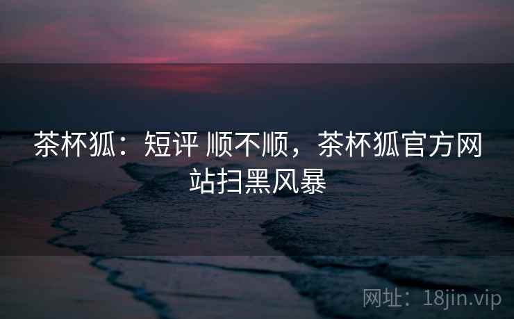 茶杯狐：短评 顺不顺，茶杯狐官方网站扫黑风暴