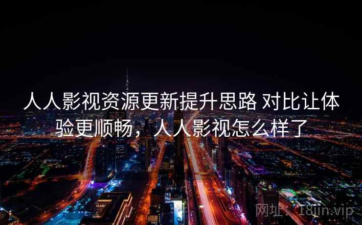 人人影视资源更新提升思路 对比让体验更顺畅，人人影视怎么样了