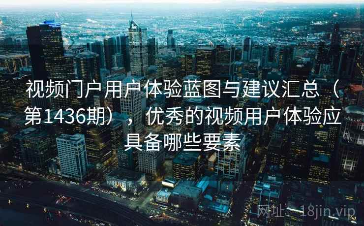 视频门户用户体验蓝图与建议汇总（第1436期），优秀的视频用户体验应具备哪些要素