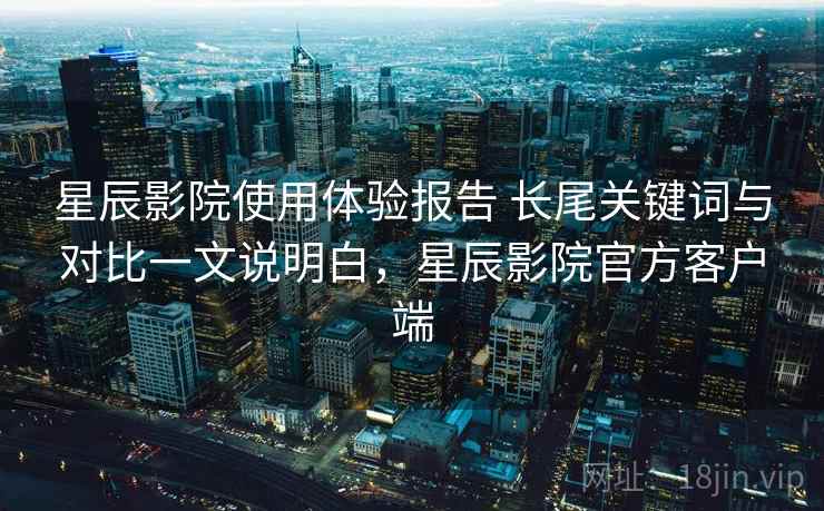 星辰影院使用体验报告 长尾关键词与对比一文说明白，星辰影院官方客户端