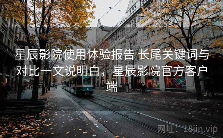 星辰影院使用体验报告 长尾关键词与对比一文说明白，星辰影院官方客户端