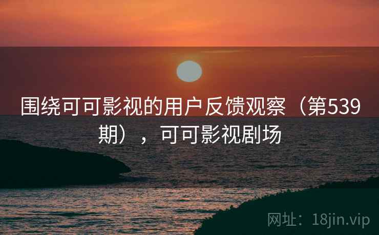 围绕可可影视的用户反馈观察（第539期），可可影视剧场