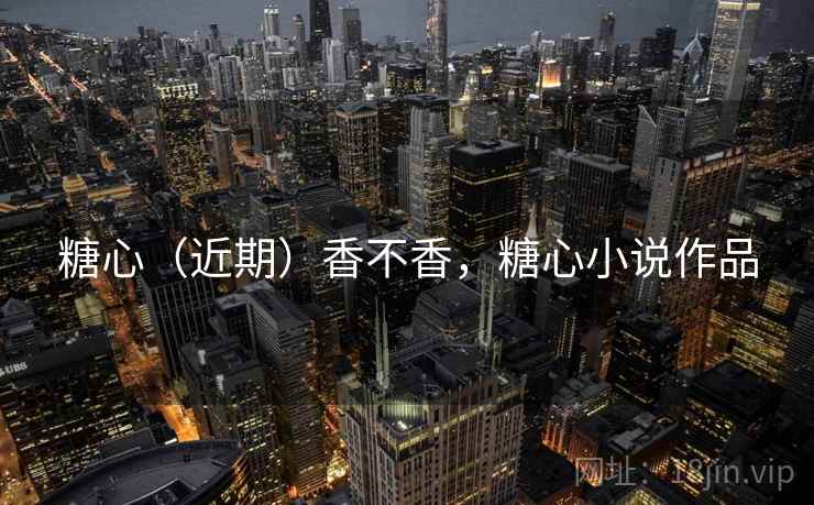 糖心（近期）香不香，糖心小说作品