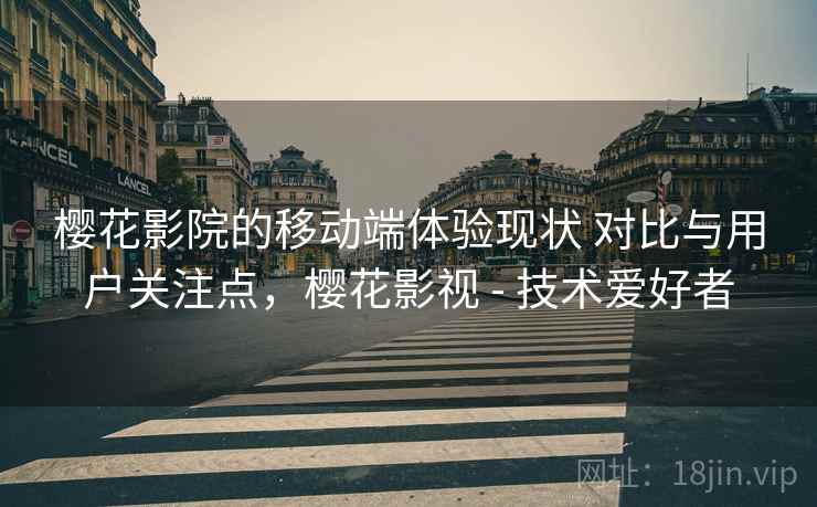 樱花影院的移动端体验现状 对比与用户关注点，樱花影视 - 技术爱好者