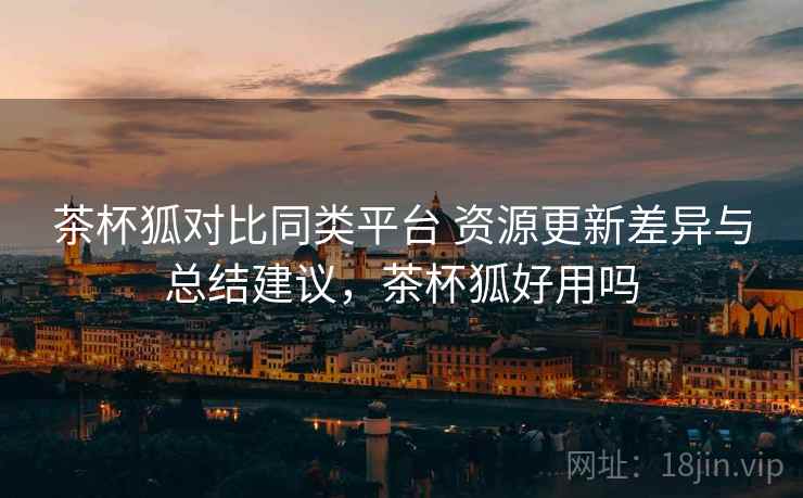 茶杯狐对比同类平台 资源更新差异与总结建议，茶杯狐好用吗