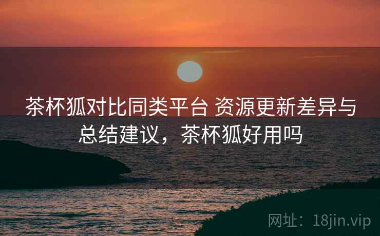 茶杯狐对比同类平台 资源更新差异与总结建议，茶杯狐好用吗