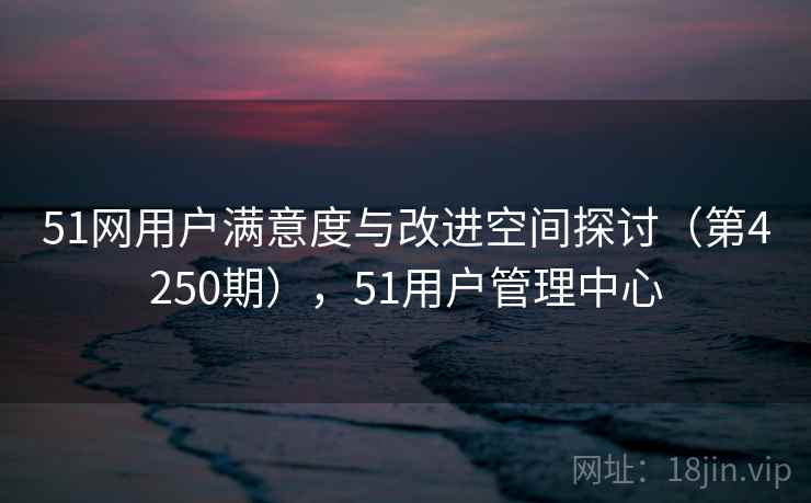 51网用户满意度与改进空间探讨（第4250期），51用户管理中心