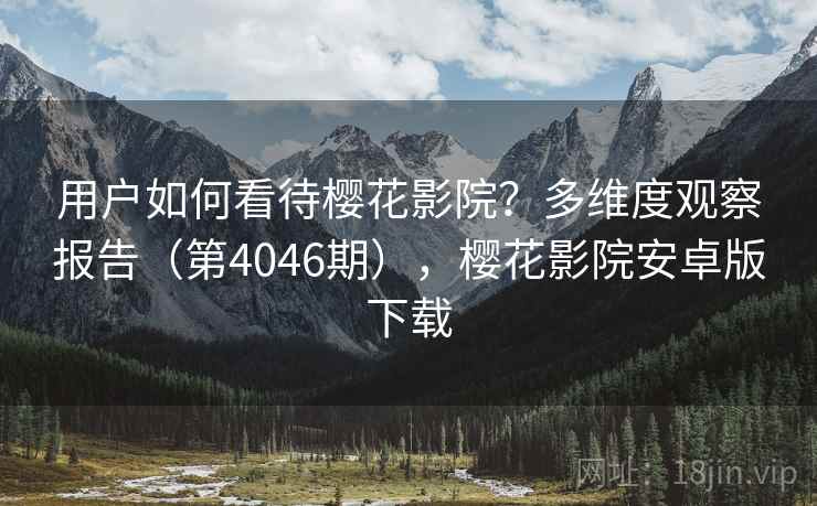 用户如何看待樱花影院？多维度观察报告（第4046期），樱花影院安卓版下载