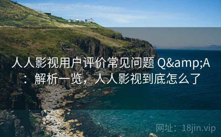 人人影视用户评价常见问题 Q&A：解析一览，人人影视到底怎么了