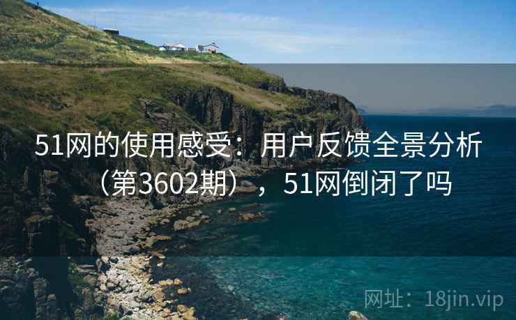 51网的使用感受：用户反馈全景分析（第3602期），51网倒闭了吗